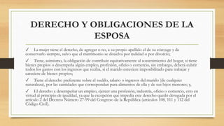 DERECHO Y OBLIGACIONES DE LA
ESPOSA
✓ La mujer tiene el derecho, de agregar o no, a su propio apellido el de su cónyuge y de
conservarlo siempre, salvo que el matrimonio se disuelva por nulidad o por divorcio;
✓ Tiene, asimismo, la obligación de contribuir equitativamente al sostenimiento del hogar, si tiene
bienes propios o desempeña algún empleo, profesión, oficio o comercio, sin embargo, deberá cubrir
todos los gastos con los ingresos que reciba, si el marido estuviere imposibilitado para trabajar y
careciere de bienes propios;
✓ Tiene el derecho preferente sobre el sueldo, salario o ingresos del marido (de cualquier
naturaleza), por las cantidades que correspondan para alimentos de ella y de sus hijos menores; y,
✓ El derecho a desempeñar un empleo, ejercer una profesión, industria, oficio o comercio, esto en
virtud al principio de igualdad, ya que la excepción que impedía este derecho quedó derogada por el
artículo 2 del Decreto Número 27-99 del Congreso de la República (artículos 108, 111 y 112 del
Código Civil).
 