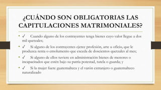 ¿CUÁNDO SON OBLIGATORIAS LAS
CAPITULACIONES MATRIMONIALES?
• ✓ Cuando alguno de los contrayentes tenga bienes cuyo valor llegue a dos
mil quetzales;
• ✓ Si alguno de los contrayentes ejerce profesión, arte u oficio, que le
produzca renta o emolumento que exceda de doscientos quetzales al mes;
• ✓ Si alguno de ellos tuviere en administración bienes de menores o
incapacitados que estén bajo su patria potestad, tutela o guarda; y
• ✓ Si la mujer fuere guatemalteca y el varón extranjero o guatemalteco
naturalizado
 