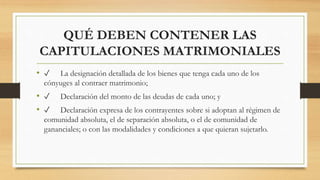 QUÉ DEBEN CONTENER LAS
CAPITULACIONES MATRIMONIALES
• ✓ La designación detallada de los bienes que tenga cada uno de los
cónyuges al contraer matrimonio;
• ✓ Declaración del monto de las deudas de cada uno; y
• ✓ Declaración expresa de los contrayentes sobre si adoptan al régimen de
comunidad absoluta, el de separación absoluta, o el de comunidad de
gananciales; o con las modalidades y condiciones a que quieran sujetarlo.
 