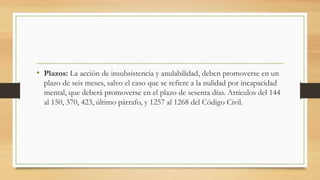 • Plazos: La acción de insubsistencia y anulabilidad, deben promoverse en un
plazo de seis meses, salvo el caso que se refiere a la nulidad por incapacidad
mental, que deberá promoverse en el plazo de sesenta días. Artículos del 144
al 150, 370, 423, último párrafo, y 1257 al 1268 del Código Civil.
 