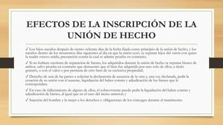 EFECTOS DE LA INSCRIPCIÓN DE LA
UNIÓN DE HECHO
✓ Los hijos nacidos después de ciento ochenta días de la fecha fijada como principio de la unión de hecho, y los
nacidos dentro de los trescientos días siguientes al día en que la unión cesó, se reputan hijos del varón con quien
la madre estuvo unida, presunción contra la cual se admite prueba en contrario;
✓ Si no hubiere escritura de separación de bienes, los adquiridos durante la unión de hecho se reputan bienes de
ambos, salvo prueba en contrario que demuestre que el bien fue adquirido por uno solo de ellos, a título
gratuito, o con el valor o por permuta de otro bien de su exclusiva propiedad;
✓ Derecho de una de las partes a solicitar la declaratoria de ausencia de la otra y, una vez declarada, pedir la
cesación de su unión con el ausente, liquidación del haber común y adjudicación de los bienes que le
correspondan;
✓ En caso de fallecimiento de alguno de ellos, el sobreviviente puede pedir la liquidación del haber común y
adjudicación de bienes, al igual que en el caso del inciso anterior; y
✓ Sujeción del hombre y la mujer a los derechos y obligaciones de los cónyuges durante el matrimonio.
 
