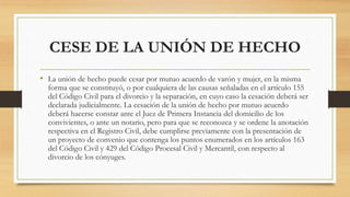 CESE DE LA UNIÓN DE HECHO
• La unión de hecho puede cesar por mutuo acuerdo de varón y mujer, en la misma
forma que se constituyó, o por cualquiera de las causas señaladas en el artículo 155
del Código Civil para el divorcio y la separación, en cuyo caso la cesación deberá ser
declarada judicialmente. La cesación de la unión de hecho por mutuo acuerdo
deberá hacerse constar ante el Juez de Primera Instancia del domicilio de los
convivientes, o ante un notario, pero para que se reconozca y se ordene la anotación
respectiva en el Registro Civil, debe cumplirse previamente con la presentación de
un proyecto de convenio que contenga los puntos enumerados en los artículos 163
del Código Civil y 429 del Código Procesal Civil y Mercantil, con respecto al
divorcio de los cónyuges.
 