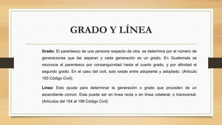 GRADO Y LÍNEA
Grado: El parentesco de una persona respecto de otra, se determina por el número de
generaciones que las separan y cada generación es un grado. En Guatemala se
reconoce el parentesco por consanguinidad hasta el cuarto grado, y por afinidad el
segundo grado. En el caso del civil, solo existe entre adoptante y adoptado. (Artículo
193 Código Civil).
Línea: Esto ayuda para determinar la generación o grado que proceden de un
ascendiente común. Esta puede ser en línea recta o en línea colateral; o transversal.
(Artículos del 194 al 198 Código Civil)
 