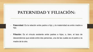 PATERNIDAD Y FILIACIÓN:
• Paternidad: Es la relación entre padre e hijo; y la maternidad es entre madre e
hijo.
• Filiación: Es el vínculo existente entre padres e hijos; o, bien, el lazo de
descendencia que existe entre dos personas, una de las cuales es el padre o la
madre de la otra.
 