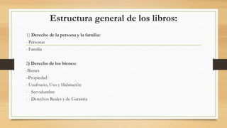 Estructura general de los libros:
1) Derecho de la persona y la familia:
- Personas
- Familia
2) Derecho de los bienes:
-Bienes
–Propiedad
- Usufructo, Uso y Habitación
- Servidumbre
- Derechos Reales y de Garantía
 