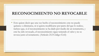 RECONOCIMIENTO NO REVOCABLE
• Esto quiere decir que una vez hecho el reconocimiento este no puede
quitarse o eliminarse, ni si quiera modificarse por parte del que lo realizo,
incluso que, si el reconocimiento se ha dado por medio de un testamento, y
este ha sido revocado, el reconocimiento sigue teniendo el valor y no se
revoca junto al testamento. (Artículo 212 Código Civil)-
 