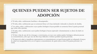 QUIENES PUEDEN SER SUJETOS DE
ADOPCIÓN
✓ El niño, niña o adolescente huérfano o desamparado;
✓ El niño, niña o adolescente que en sentencia firme se le haya declarado vulnerado su derecho de familia;
✓ Los niños, niñas y adolescentes cuyos padres biológicos hayan perdido en sentencia firme la patria potestad
que sobre ellos ejercían;
✓ El niño, niña o adolescente cuyos padres biológicos hayan expresado voluntariamente su deseo de darlo en
adopción;
✓ El hijo o hija de uno de los cónyuges o convivientes, en cuyo caso ambos padres biológicos deberán prestar
su consentimiento, salvo que uno de ellos haya fallecido o hubiere perdido la patria potestad;
✓ El mayor de edad, si manifiesta expresamente su consentimiento; en igual forma podrá ser adoptado el mayor
de edad con incapacidad civil, con el expreso consentimiento de quién ejerza sobre él la patria potestad o la
tutela.
 