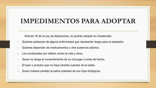 IMPEDIMENTOS PARA ADOPTAR
Artículo 16 de la Ley de Adopciones, no podrán adoptar en Guatemala:
• Quienes padezcan de alguna enfermedad que represente riesgo para el adoptado-
• Quienes dependan de medicamentos u otra sustancia adictiva.
• Los condenados por delitos contra la vida y otros.
• Quien no tenga el consentimiento de su cónyuge o unido de hecho.
• El tutor o protutor que no haya rendido cuentas de la tutela.
• Quien hubiere perdido la patria potestad de sus hijos biológicos.
 