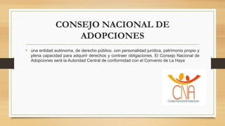 CONSEJO NACIONAL DE
ADOPCIONES
• una entidad autónoma, de derecho público, con personalidad jurídica, patrimonio propio y
plena capacidad para adquirir derechos y contraer obligaciones. El Consejo Nacional de
Adopciones será la Autoridad Central de conformidad con el Convenio de La Haya
 