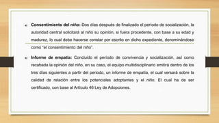 a) Consentimiento del niño: Dos días después de finalizado el período de socialización, la
autoridad central solicitará al niño su opinión, si fuera procedente, con base a su edad y
madurez, lo cual debe hacerse constar por escrito en dicho expediente, denominándose
como “el consentimiento del niño”.
b) Informe de empatía: Concluido el período de convivencia y socialización, así como
recabada la opinión del niño, en su caso, el equipo multidisciplinario emitirá dentro de los
tres días siguientes a partir del periodo, un informe de empatía, el cual versará sobre la
calidad de relación entre los potenciales adoptantes y el niño. El cual ha de ser
certificado, con base al Artículo 46 Ley de Adopciones.
 