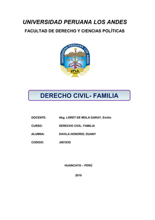 UNIVERSIDAD PERUANA LOS ANDES
FACULTAD DE DERECHO Y CIENCIAS POLÍTICAS
DOCENTE: Abg. LORET DE MOLA GARAY, Emilio
CURSO: DERECHO CIVIL: FAMILIA
ALUMNA: DAVILA HONORIO, DUANY
CODIGO: J08183G
HUANCAYO – PERÚ
2019
DERECHO CIVIL- FAMILIA
 