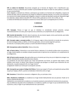 678. La cédula de identidad. Documento otorgado por el Servicio de Registro Civil e Identificación que,
conforme a la ley, es suficiente para acreditar la personalidad del titular en todos los actos públicos o privados
en que sea presentado.
Están obligados a solicitarla los chilenos y extranjeros que residan en el territorio de la República, mayores de
18 años de edad, salvo los extranjeros que tengan la calidad de residentes oficiales, los turistas y los tripulantes.
Los menores de la edad señalada están obligados a requerir la cédula de identidad cuando por disposición legal
han obtenido o deban obtener ésta (DFL Nº 1.729, de 1976, publicado en el D.O. 24.11.1976, art. 1º).
La cédula de identidad para extranjeros contiene los mismos datos que la consagrada para los chilenos.
F. DOMICILIO
1. Generalidades
679. Concepto. Precisa el lugar en que el individuo es considerado siempre presente, aunque
momentáneamente no lo esté, para el ejercicio de sus derechos y el cumplimiento de sus obligaciones.
680. Función del domicilio. Permitir ubicar la persona, de una manera regular, cierta y permanente, para todos
los efectos jurídicos, en un lugar determinado del territorio.
681. Concepto vulgar y concepto jurídico. En el lenguaje vulgar se llama domicilio la morada de una persona.
En la terminología jurídica, se define, en términos generales, como el asiento legal de la persona.
Se trata de un concepto jurídico, porque su noción está determinada por el Derecho.
682. Concepciones sobre el domicilio. Clásica y Concreta.
683. a) Teoría clásica. El domicilio es una noción ficticia y abstracta. Es la relación jurídica entre una persona y
un lugar, donde aquélla se considera siempre presente para el ejercicio de sus derechos y el cumplimiento de
sus obligaciones.
684. b) Teoría noción concreta. Marcadé señala que es el asiento que la ley crea con el objeto de conseguir una
relación. Del domicilio resulta el beneficio de la relación,
Los partidarios de esta teoría arguyen que “hacer del domicilio una ficción, es suprimir todo interés y toda
utilidad a esta noción. En efecto, ¿qué importa al acreedor que persigue a su deudor que el domicilio sea una
abstracción, si puede emplazarlo ahí, en el lugar mismo?”
La legislación moderna se inclina por la concepción concreta.
685. Concepción que acepta el Código Civil Chileno. Parece que acoge la 2ª teoría, principalmente porque Bello
se guió por Savigny y Merlin, quienes consideraban el domicilio como un lugar.
686. Caracteres. El domicilio es necesario u obligatorio, fijo y, en principio, único.
686-a. Residencia y habitación. La residencia es el lugar donde habitualmente vive una persona. Puede ser la
misma o distinta del domicilio.
Habitación es una variante de la residencia: es el asiento ocasional y esencialmente transitorio de una persona.
Hay una diferencia de grado entre la habitación y la residencia; aquélla es el lugar en que accidentalmente está
la persona; y ésta, el lugar en que habitualmente vive o permanece.
103
 