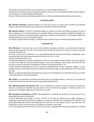 Transeúntes: los que no lo tienen en ese territorio o en una parte determinada de él.
Esta división dice relación tanto con el domicilio político como con el civil; pero generalmente las leyes aluden a
los transeúntes y a los domiciliados políticamente.
Tanto los chilenos como los extranjeros pueden tener en Chile las calidades de domiciliados o transeúntes.
2. Domicilio político
693. Doctrina extranjera. Domicilio político es el que la ley toma en cuenta para los efectos del Derecho
Público; y domicilio civil el que la ley considera para los efectos del Derecho Privado.
694. Derecho chileno. art. 60 CC “El domicilio político es relativo al territorio del Estado en general. El que lo
tiene o adquiere es o se hace miembro de la sociedad chilena, aunque conserve la calidad de extranjero. La
constitución y efectos del domicilio político pertenecen al Derecho Internacional”. La concepción chilena del
domicilio político se usa en el sentido de nacional.
En síntesis, es todo el territorio sujeto a la soberanía de la nación en que se entiende avecindada la persona.
3. Domicilio civil
695. Definición. El domicilio civil, que se llama también vecindad, es relativo a una parte determinada del
territorio del Estado (arts. 61 y 62). Y como la base de la división territorial es la comuna, con ésta se relaciona
la idea del domicilio civil.
Por tanto, consiste en la residencia en una parte determinada del territorio del Estado, acompañada, real o
presuntivamente, del ánimo de permanecer en ella (arts 59, incs. 1º y 62).
Críticas a la definición del art. 59.
1) El domicilio depende no sólo de la residencia y el ánimo, sino también de otros factores, como, por ejemplo,
el estado civil. Todos los casos de domicilio legal, en que la ley considera como asiento de derecho de una
persona el mismo de otra de la cual depende, no cabrían en la definición del art. 59.
2) Hay domicilios reconocidos en que no concurren copulativamente los dos requisitos aludidos: la mera
residencia hace las veces de domicilio civil respecto de las personas que no tienen domicilio civil en otra parte
(art. 68).
Réplica. La segunda regla carece de fundamento, porque la mera residencia no es domicilio sino que se asimila
a éste para proveer a sus efectos prácticos.
696. Prueba. La jurisprudencia considera al domicilio como un concepto jurídico, y, como tal, no se prueba con
la sola aseveración de que lo tiene la persona que pretende atribuírselo.
697. Aplicación general del domicilio civil. La CS ha fallado que cuando una ley no precisa lo que para sus
efectos se entiende por domicilio, hay que atenerse al CC. Pero habría que agregar: “a menos que ello no se
avenga con la inteligencia lógica de la norma de que se trate”.
698. Conceptos de domicilio en el CPC. Cabe preguntarse si entiende por domicilio lo mismo que el CC. La
jurisprudencia ha sido contradictoria.
1º Se ha declarado que al exigir el del art. 170 Nº 1º CPC que las sentencias que señala contengan la
designación precisa del domicilio de los litigantes, se refiere al domicilio que contempla el CC, relativo a una
parte determinada del territorio del Estado (arts. 61 y 62 CC) y no a la morada o casa en que ellos viven con
mención de la calle y número en que está situada en un pueblo o una ciudad.
2º En otras disposiciones del CPC (arts. 45, 48, 49, 320, etc.), la palabra domicilio está empleada en el sentido
105
 