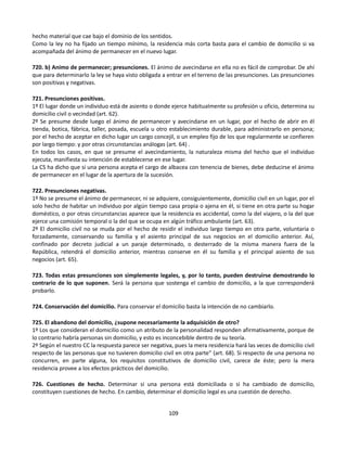 hecho material que cae bajo el dominio de los sentidos.
Como la ley no ha fijado un tiempo mínimo, la residencia más corta basta para el cambio de domicilio si va
acompañada del ánimo de permanecer en el nuevo lugar.
720. b) Animo de permanecer; presunciones. El ánimo de avecindarse en ella no es fácil de comprobar. De ahí
que para determinarlo la ley se haya visto obligada a entrar en el terreno de las presunciones. Las presunciones
son positivas y negativas.
721. Presunciones positivas.
1º El lugar donde un individuo está de asiento o donde ejerce habitualmente su profesión u oficio, determina su
domicilio civil o vecindad (art. 62).
2º Se presume desde luego el ánimo de permanecer y avecindarse en un lugar, por el hecho de abrir en él
tienda, botica, fábrica, taller, posada, escuela u otro establecimiento durable, para administrarlo en persona;
por el hecho de aceptar en dicho lugar un cargo concejil, o un empleo fijo de los que regularmente se confieren
por largo tiempo: y por otras circunstancias análogas (art. 64) .
En todos los casos, en que se presume el avecindamiento, la naturaleza misma del hecho que el individuo
ejecuta, manifiesta su intención de establecerse en ese lugar.
La CS ha dicho que si una persona acepta el cargo de albacea con tenencia de bienes, debe deducirse el ánimo
de permanecer en el lugar de la apertura de la sucesión.
722. Presunciones negativas.
1º No se presume el ánimo de permanecer, ni se adquiere, consiguientemente, domicilio civil en un lugar, por el
solo hecho de habitar un individuo por algún tiempo casa propia o ajena en él, si tiene en otra parte su hogar
doméstico, o por otras circunstancias aparece que la residencia es accidental, como la del viajero, o la del que
ejerce una comisión temporal o la del que se ocupa en algún tráfico ambulante (art. 63).
2º El domicilio civil no se muda por el hecho de residir el individuo largo tiempo en otra parte, voluntaria o
forzadamente, conservando su familia y el asiento principal de sus negocios en el domicilio anterior. Así,
confinado por decreto judicial a un paraje determinado, o desterrado de la misma manera fuera de la
República, retendrá el domicilio anterior, mientras conserve en él su familia y el principal asiento de sus
negocios (art. 65).
723. Todas estas presunciones son simplemente legales, y, por lo tanto, pueden destruirse demostrando lo
contrario de lo que suponen. Será la persona que sostenga el cambio de domicilio, a la que corresponderá
probarlo.
724. Conservación del domicilio. Para conservar el domicilio basta la intención de no cambiarlo.
725. El abandono del domicilio, ¿supone necesariamente la adquisición de otro?
1º Los que consideran el domicilio como un atributo de la personalidad responden afirmativamente, porque de
lo contrario habría personas sin domicilio, y esto es inconcebible dentro de su teoría.
2º Según el nuestro CC la respuesta parece ser negativa, pues la mera residencia hará las veces de domicilio civil
respecto de las personas que no tuvieren domicilio civil en otra parte” (art. 68). Si respecto de una persona no
concurren, en parte alguna, los requisitos constitutivos de domicilio civil, carece de éste; pero la mera
residencia provee a los efectos prácticos del domicilio.
726. Cuestiones de hecho. Determinar si una persona está domiciliada o si ha cambiado de domicilio,
constituyen cuestiones de hecho. En cambio, determinar el domicilio legal es una cuestión de derecho.
109
 