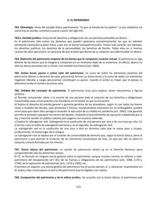 G. EL PATRIMONIO
763. Etimología. Viene del vocablo latino patrimonium: “lo que se hereda de los padres”. La voz castellana, tal
como hoy se escribe, comenzó a usarse a partir del siglo XIII.
763-a. Sentido jurídico. Conjunto de derechos y obligaciones de una persona avaluables en dinero.
En el patrimonio sólo entran los derechos que pueden apreciarse económicamente; los que no admiten
semejante estimación quedan fuera, y por eso se llaman extrapatrimoniales. Tienen este carácter, por ejemplo,
los derechos políticos, los derechos de la personalidad, los derechos de familia. Todos ellos en sí mismos
carecen de valor pecuniario, sin perjuicio de que el daño que derive de su violación sea indemnizable en dinero.
764. Distinción del patrimonio respecto de los bienes que lo componen; carácter virtual. El patrimonio es algo
distinto de los bienes que lo integran o componen en un momento dado de su existencia. En efecto, abarca no
sólo los bienes presentes de su titular, sino también los futuros (art. 2465).
765. Activo bruto, pasivo y activo neto del patrimonio. La suma de todos los elementos positivos del
patrimonio (bienes y derechos de valor pecuniario) forman su activo bruto y la suma de todos sus elementos
negativos (deudas y cargas pecuniarias) constituyen su pasivo. Cuando el activo es mayor que el pasivo, la
diferencia recibe el nombre de activo neto.
766. Utilidad del concepto de patrimonio. El patrimonio sirve para explicar varios mecanismos y figuras
jurídicos:
a) Permite comprender cómo a la muerte de una persona todo el conjunto de sus derechos y obligaciones
transmisibles pasa unitariamente a los herederos en el estado en que se encuentre.
b) Explica el derecho de prenda general o garantía genérica de los acreedores, según la cual todos los bienes
raíces o muebles del deudor, sean presentes o futuros, exceptuándose solamente los no embargables, pueden
servir para que sobre ellos persiga el acreedor la ejecución de su crédito no satisfecho (art. 2465). Esta garantía
permite al acreedor expropiar los bienes del deudor, mediante el procedimiento de ejecución establecido por la
ley, y hacerlos vender en pública subasta para pagarse con el precio obtenido.
c) Explica la subrogación real. Subrogación es la sustitución de una persona por otra o de una cosa por otra. En
el primer caso se habla de subrogación personal y, en el segundo, de subrogación real.
La subrogación real es la sustitución de una cosa a otra en términos tales que la nueva pasa a ocupar,
jurídicamente, el mismo lugar de la antigua.
La subrogación real se explica por el carácter de universalidad de derecho que, según la teoría clásica, tiene el
patrimonio y que permite la mutación de los elementos constitutivos de éste, sin que por ello se altere el
conjunto unitario formado por los mismos.
767. Teoría clásica del patrimonio. La noción de patrimonio existió ya en el Derecho Romano, pero
comprendiendo sólo los elementos activos.
El CC no formula en ninguna teoría general sobre el patrimonio, aunque muchas normas se refieren a éste:
patrimonio del desaparecido (art. 85); de las fuerzas y obligaciones de los patrimonios (arts. 1066, 1170 y
1744); de la separación de patrimonios (arts. 1170 y 1382), etc.
El primero en exponer una teoría general del patrimonio fue el jurista alemán, K. S. Zachariae. Inspirándose en
él, Aubry y Rau construyeron la teoría del patrimonio que ha llegado a ser clásica.
768. Composición del patrimonio y de la esfera jurídica. De acuerdo con la teoría clásica, el patrimonio está
115
 