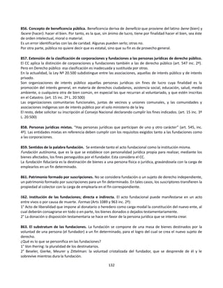 856. Concepto de beneficencia pública. Beneficencia deriva de beneficio que proviene del latino bene (bien) y
facere (hacer): hacer el bien. Por tanto, es la que, sin ánimo de lucro, tiene por finalidad hacer el bien, sea éste
de orden intelectual, moral o material.
Es un error identificarlas con las de caridad. Algunas pueden serlo; otras no.
Por otra parte, pública no quiere decir que es estatal, sino que su fin es de provecho general.
857. Extensión de la clasificación de corporaciones y fundaciones a las personas jurídicas de derecho público.
El CC aplica la distinción de corporaciones y fundaciones también a las de derecho público (art. 547 inc. 2º).
Pero en Derecho público esa clasificación es inadecuada y sustituida por otras.
En la actualidad, la Ley Nº 20.500 subdistingue entre las asociaciones, aquellas de interés público y de interés
privado.
Son organizaciones de interés público aquellas personas jurídicas sin fines de lucro cuya finalidad es la
promoción del interés general, en materia de derechos ciudadanos, asistencia social, educación, salud, medio
ambiente, o cualquiera otra de bien común, en especial las que recurran al voluntariado, y que estén inscritas
en el Catastro. (art. 15 inc. 2º L. 20.500)
Las organizaciones comunitarias funcionales, juntas de vecinos y uniones comunales, y las comunidades y
asociaciones indígenas son de interés público por el solo ministerio de la ley.
El resto, debe solicitar su inscripción al Consejo Nacional declarando cumplir los fines indicados. (art. 15 inc. 3º
L. 20.500)
858. Personas jurídicas mixtas. “Hay personas jurídicas que participan de uno y otro carácter” (art. 545, inc.
4º). Las entidades mixtas en referencia deben cumplir con los requisitos exigidos tanto a las fundaciones como
a las corporaciones.
859. Sentidos de la palabra fundación. Se entiende tanto el acto fundacional como la institución misma.
Fundación autónoma, que es la que se establece con personalidad jurídica propia para realizar, mediante los
bienes afectados, los fines perseguidos por el fundador. Esta considera el CC.
La fundación fiduciaria es la destinación de bienes a una persona física o jurídica, gravándosela con la carga de
emplearlos en un fin determinado.
861. Patrimonio formado por suscripciones. No se considera fundación o un sujeto de derecho independiente,
un patrimonio formado por suscripciones para un fin determinado. En tales casos, los suscriptores transfieren la
propiedad al colector con la carga de emplearla en el fin correspondiente.
862. Institución de las fundaciones; directa e indirecta. El acto fundacional puede manifestarse en un acto
entre vivos o por causa de muerte. Formas (Arts 1089 y 963 inc. 2º):
1° Acto de liberalidad que impone al donatario o heredero como carga modal la constitución del nuevo ente, al
cual deberán consagrarse en todo o en parte, los bienes donados o dejados testamentariamente.
2° La donación o disposición testamentaria se hace en favor de la persona jurídica que se intenta crear.
863. El substratum de las fundaciones. La fundación se compone de una masa de bienes destinados por la
voluntad de una persona (el fundador) a un fin determinado, para el logro del cual se crea el nuevo sujeto de
derecho.
¿Qué es lo que se personifica en las fundaciones?
1° Von Ihering: la pluralidad de los destinatarios.
2° Beseler, Gierke, Meurer y Zittelman: la voluntad cristalizada del fundador, que se desprende de él y le
sobrevive mientras dura la fundación.
132
 