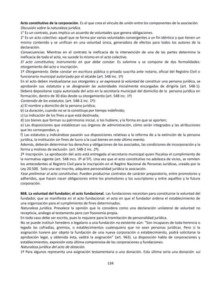 Acto constitutivo de la corporación. Es el que crea el vínculo de unión entre los componentes de la asociación.
Discusión sobre la naturaleza jurídica.
1° Es un contrato, pues implica un acuerdo de voluntades que genera obligaciones.
2° Es un acto colectivo: aquél que se forma por varias voluntades convergentes a un fin idéntico y que tienen un
mismo contenido y se unifican en una voluntad única, generadora de efectos para todos los autores de la
declaración.
Consecuencias. Mientras en el contrato la ineficacia de la intervención de una de las partes determina la
ineficacia de todo el acto, no sucede lo mismo en el acto colectivo.
El acto constitutivo; instrumento en que debe constar. Es solemne y se compone de dos formalidades:
otorgamiento del acto e inscripción.
1º Otorgamiento. Debe constar en escritura pública o privada suscrita ante notario, oficial del Registro Civil o
funcionario municipal autorizado por el alcalde (art. 548 inc. 1º)
En el acto deben invidualizarse sus otorgantes y se expresará la voluntad de constituir una persona jurídica, se
aprobarán sus estatutos y se designarán las autoridades inicialmente encargadas de dirigirla (art. 548-1).
Deberá depositarse copia autorizada del acto en la secretaría municipal del domicilio de la persona jurídica en
formación, dentro de 30 días desde su otorgamiento (art. 548 inc. 1º)
Contenido de los estatutos. (art. 548-2 inc. 1º):
a) El nombre y domicilio de la persona jurídica;
b) La duración, cuando no se la constituya por tiempo indefinido;
c) La indicación de los fines a que está destinada;
d) Los bienes que forman su patrimonio inicial, si los hubiere, y la forma en que se aporten;
e) Las disposiciones que establezcan sus órganos de administración, cómo serán integrados y las atribuciones
que les correspondan, y
f) Las estatutos y indicándose pasarán sus disposiciones relativas a la reforma de a la extinción de la persona
jurídica, la institución sin fines de lucro a la cual bienes en este último evento.
Además, deberán determinar los derechos y obligaciones de los asociados, las condiciones de incorporación y la
forma y motivos de exclusión (art. 548-2 inc. 2º).
2º Inscripción. La aprobación del acto está entregada al secretario municipal quien fiscaliza el cumplimiento de
la normativa vigente (art. 548 incs. 3º al 5º). Una vez que el acto constitutivo no adolezca de vicios, se remiten
los antecedentes al Registro Civil para la inscripción en el Regitro Nacional de Personas Jurídicas, creado por la
Ley 20.500. Solo una vez inscrito, adquiere personalidad jurídica la asociación.
Fase preliminar al acto constitutivo. Pueden producirse contratos de carácter preparatorio, entre promotores y
adheridos, que hacen nacer obligaciones entre los promotores y los suscriptores y entre aquéllos y la futura
corporación.
868. La voluntad del fundador; el acto fundacional. Las fundaciones necesitan para constituirse la voluntad del
fundador, que se manifiesta en el acto fundacional: el acto en que el fundador ordena el establecimiento de
una organización para el cumplimiento de fines determinados.
Naturaleza jurídica. Prevalece la opinión que lo considera como una declaración unilateral de voluntad no
recepticia, análogo al testamento pero con fisonomía propia.
En todo caso debe ser escrito, pues lo requiere para la tramitación de personalidad jurídica.
No se puede instituir heredero o legatario a una fundación no existente aún: “Son incapaces de toda herencia o
legado las cofradías, gremios, o establecimientos cualesquiera que no sean personas jurídicas. Pero si la
asignación tuviere por objeto la fundación de una nueva corporación o establecimiento, podrá solicitarse la
aprobación legal, y obtenida ésta, valdrá la asignación” (art. 963). La disposición habla de corporaciones y
establecimientos, expresión esta última comprensiva de las corporaciones y fundaciones.
Naturaleza jurídica del acto de dotación.
1º Para algunos representa una asignación testamentaria o una donación. Esta última sería una donación sui
134
 