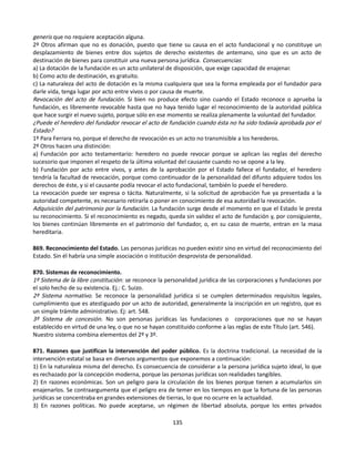 generis que no requiere aceptación alguna.
2º Otros afirman que no es donación, puesto que tiene su causa en el acto fundacional y no constituye un
desplazamiento de bienes entre dos sujetos de derecho existentes de antemano, sino que es un acto de
destinación de bienes para constituir una nueva persona jurídica. Consecuencias:
a) La dotación de la fundación es un acto unilateral de disposición, que exige capacidad de enajenar.
b) Como acto de destinación, es gratuito.
c) La naturaleza del acto de dotación es la misma cualquiera que sea la forma empleada por el fundador para
darle vida, tenga lugar por acto entre vivos o por causa de muerte.
Revocación del acto de fundación. Si bien no produce efecto sino cuando el Estado reconoce o aprueba la
fundación, es libremente revocable hasta que no haya tenido lugar el reconocimiento de la autoridad pública
que hace surgir el nuevo sujeto, porque sólo en ese momento se realiza plenamente la voluntad del fundador.
¿Puede el heredero del fundador revocar el acto de fundación cuando ésta no ha sido todavía aprobada por el
Estado?
1º Para Ferrara no, porque el derecho de revocación es un acto no transmisible a los herederos.
2º Otros hacen una distinción:
a) Fundación por acto testamentario: heredero no puede revocar porque se aplican las reglas del derecho
sucesorio que imponen el respeto de la última voluntad del causante cuando no se opone a la ley.
b) Fundación por acto entre vivos, y antes de la aprobación por el Estado fallece el fundador, el heredero
tendría la facultad de revocación, porque como continuador de la personalidad del difunto adquiere todos los
derechos de éste, y si el causante podía revocar el acto fundacional, también lo puede el heredero.
La revocación puede ser expresa o tácita. Naturalmente, si la solicitud de aprobación fue ya presentada a la
autoridad competente, es necesario retirarla o poner en conocimiento de esa autoridad la revocación.
Adquisición del patrimonio por la fundación. La fundación surge desde el momento en que el Estado le presta
su reconocimiento. Si el reconocimiento es negado, queda sin validez el acto de fundación y, por consiguiente,
los bienes continúan libremente en el patrimonio del fundador, o, en su caso de muerte, entran en la masa
hereditaria.
869. Reconocimiento del Estado. Las personas jurídicas no pueden existir sino en virtud del reconocimiento del
Estado. Sin él habría una simple asociación o institución desprovista de personalidad.
870. Sistemas de reconocimiento.
1º Sistema de la libre constitución: se reconoce la personalidad jurídica de las corporaciones y fundaciones por
el solo hecho de su existencia. Ej.: C. Suizo.
2º Sistema normativo. Se reconoce la personalidad jurídica si se cumplen determinados requisitos legales,
cumplimiento que es atestiguado por un acto de autoridad, generalmente la inscripción en un registro, que es
un simple trámite administrativo. Ej: art. 548.
3º Sistema de concesión. No son personas jurídicas las fundaciones o corporaciones que no se hayan
establecido en virtud de una ley, o que no se hayan constituido conforme a las reglas de este Título (art. 546).
Nuestro sistema combina elementos del 2º y 3º.
871. Razones que justifican la intervención del poder público. Es la doctrina tradicional. La necesidad de la
intervención estatal se basa en diversos argumentos que exponemos a continuación:
1) En la naturaleza misma del derecho. Es consecuencia de considerar a la persona jurídica sujeto ideal, lo que
es rechazado por la concepción moderna, porque las personas jurídicas son realidades tangibles.
2) En razones económicas. Son un peligro para la circulación de los bienes porque tienen a acumularlos sin
enajenarlos. Se contraargumenta que el peligro era de temer en los tiempos en que la fortuna de las personas
jurídicas se concentraba en grandes extensiones de tierras, lo que no ocurre en la actualidad.
3) En razones políticas. No puede aceptarse, un régimen de libertad absoluta, porque los entes privados
135
 
