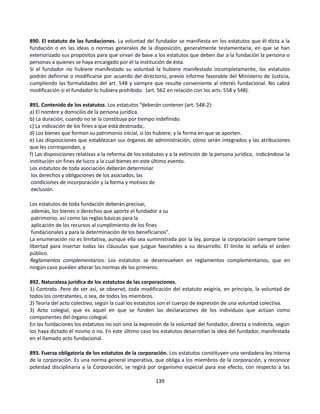 890. El estatuto de las fundaciones. La voluntad del fundador se manifiesta en los estatutos que él dicta a la
fundación o en las ideas o normas generales de la disposición, generalmente testamentaria, en que se han
exteriorizado sus propósitos para que sirvan de base a los estatutos que deben dar a la fundación la persona o
personas a quienes se haya encargado por él la institución de ésta.
Si el fundador no hubiere manifestado su voluntad la hubiere manifestado incompletamente, los estatutos
podrán definirse o modificarse por acuerdo del directorio, previo informe favorable del Ministerio de Justicia,
cumpliendo las formalidades del art. 548 y siempre que resulte conveniente al interés fundacional. No cabrá
modificación si el fundador lo hubiera prohibido. (art. 562 en relación con los arts. 558 y 548).
891. Contenido de los estatutos. Los estatutos “deberán contener (art. 548-2):
a) El nombre y domicilio de la persona jurídica.
b) La duración, cuando no se la constituya por tiempo indefinido.
c) La indicación de los fines a que está destinada;.
d) Los bienes que forman su patrimonio inicial, si los hubiere, y la forma en que se aporten.
e) Las disposiciones que establezcan sus órganos de administración, cómo serán integrados y las atribuciones
que les correspondan, y
f) Las disposiciones relativas a la reforma de los estatutos y a la extinción de la persona jurídica, indicándose la
institución sin fines de lucro a la cual bienes en este último evento.
Los estatutos de toda asociación deberán determinar
los derechos y obligaciones de los asociados, las
condiciones de incorporación y la forma y motivos de
exclusión.
Los estatutos de toda fundación deberán precisar,
además, los bienes o derechos que aporte el fundador a su
patrimonio, así como las reglas básicas para la
aplicación de los recursos al cumplimiento de los fines
fundacionales y para la determinación de los beneficiarios”.
La enumeración no es limitativa, aunque ella sea suministrada por la ley, porque la corporación siempre tiene
libertad para insertar todas las cláusulas que juzgue favorables a su desarrollo. El límite lo señala el orden
público.
Reglamentos complementarios. Los estatutos se desenvuelven en reglamentos complementarios, que en
ningún caso pueden alterar las normas de los primeros.
892. Naturaleza jurídica de los estatutos de las corporaciones.
1) Contrato. Pero de ser así, se observó, toda modificación del estatuto exigiría, en principio, la voluntad de
todos los contratantes, o sea, de todos los miembros.
2) Teoría del acto colectivo, según la cual los estatutos son el cuerpo de expresión de una voluntad colectiva.
3) Acto colegial, que es aquel en que se funden las declaraciones de los individuos que actúan como
componentes del órgano colegial.
En las fundaciones los estatutos no son sino la expresión de la voluntad del fundador, directa o indirecta, según
los haya dictado él mismo o no. En este último caso los estatutos desarrollan la idea del fundador, manifestada
en el llamado acto fundacional.
893. Fuerza obligatoria de los estatutos de la corporación. Los estatutos constituyen una verdadera ley interna
de la corporación. Es una norma general imperativa, que obliga a los miembros de la corporación, y reconoce
potestad disciplinaria a la Corporación, se regirá por organismo especial para ese efecto, con respecto a las
139
 