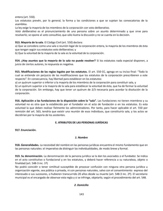entera (art. 550).
Los estatutos prevén, por lo general, la forma y las condiciones a que se sujetan las convocatorias de la
asamblea.
La ley exige la mayoría de los miembros de la corporación con voto deliberativo.
Voto deliberativo es el pronunciamiento de una persona sobre un asunto determinado y que sirve para
resolverlo; se opone al voto consultivo, que sólo ilustra la discusión y no se cuenta en la decisión.
913. Mayoría de la sala. El Código Civil (art. 550) declara:
a) Que se considera como una sala o reunión legal de la corporación entera, la mayoría de los miembros de ésta
que tengan según sus estatutos voto deliberativo; y
b) Que la voluntad de la mayoría de la sala es la voluntad de la corporación.
914. ¿Hay asuntos que la mayoría de la sala no puede resolver? Si los estatutos nada especial disponen, a
juicio de ciertos autores, la respuesta es negativa.
915. Modificaciones de las reglas legales por los estatutos. El art. 550 CC, agrega en su inciso final: “Todo lo
cual se entiende sin perjuicio de las modificaciones que los estatutos de la corporación prescribieren a este
respecto”. En consecuencia, hay libertad para establecer en los estatutos:
a) un quórum superior o inferior a la mayoría de los miembros de la corporación para constituir sala, y
b) un quórum superior a la mayoría de la sala para establecer la voluntad de ésta, que ha de formar la voluntad
de la corporación. Sin embargo, hay que tener un quórum de 2/3 necesaria para acordar la disolución de la
corporación.
916. Aplicación a las fundaciones de la disposición sobre la “sala”. Las fundaciones no tienen miembros y su
voluntad no es otra que la establecida por el fundador en el acto de fundación o en los estatutos. Es esta
voluntad la que deben realizar fielmente los administradores. Por tanto, para hacer aplicable el art. 550 por
remisión del art. 563, tendría que existir una reunión de esos individuos, que constituiría sala, y los actos se
decidirían por la mayoría de los asistentes.
E. ATRIBUTOS DE LAS PERSONAS JURÍDICAS
917. Enunciación.
1. Nombre
918. Generalidades. La necesidad del nombre en las personas jurídicas encuentra el mismo fundamento que en
las personas naturales: el imperativo de distinguir las individualidades, de modo breve y formal.
919. Su denominación. La denominación de la persona jurídica se la dan los asociados o el fundador. Se indica
en el acto constitutivo o fundacional y en los estatutos, y deberá hacer referencia a su naturaleza, objeto o
finalidad (art. 548-3 inc. 1º)
No podrá coincidir o tener similitud susceptible de provocar confusión con ninguna otra persona jurídica u
organización vigente, sea pública o privada, ni con personas naturales, salvo con el consentimiento expreso del
interesado o sus sucesores, o hubieren transcurrido 20 años desde su muerte (art. 548-3 inc. 2º). El secretario
municipal es el encargado de observar esta regla y si se infringe, objetarlo, según el procedimiento del art. 548.
2. Domicilio
143
 