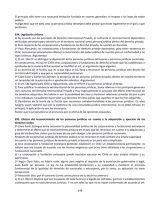 El principio sólo tiene una necesaria limitación fundada en razones generales: el respeto a las leyes de orden
público.
Huelga decir que en todo caso la persona jurídica extranjera debe probar que existe legalmente en el país a que
pertenece.
934. Legislación chilena.
a) De acuerdo con los principios de Derecho Internacional Privado, es suficiente el reconocimiento diplomático
del Estado extranjero para admitirlo en el territorio nacional como persona jurídica dentro del derecho privado.
b) Pero respecto de las corporaciones y fundaciones de derecho privado, la cuestión es discutida.
1º Para Alessandri, las corporaciones y fundaciones de derecho privado extranjeras, para tener existencia en
Chile, necesitarían previamente obtener la autorización del poder público de nuestro país en conformidad a las
leyes chilenas. Argumentos:
1) El art. 546 CC no distingue la disposición entre personas jurídicas extranjeras y personas jurídicas nacionales.
En consecuencia, no hay en Chile otras corporaciones y fundaciones de derecho privado que las establecidas o
aprobadas de la manera dicha (aunque se modificó el art., el argumento sigue vigente).
2) La doctrina de la ficción, que es la que sigue el CC, lleva a reconocer las personas jurídicas sólo dentro del
territorio del Estado a que por su nacionalidad pertenecen.
2º Claro Solar y Somarriva admiten la existencia de las personas jurídicas privadas dentro de nuestro territorio
sin necesidad de la autorización o aprobación referidas. Argumentos:
1) El art. 546 legisla para Chile y, lógicamente, sólo se refiere a las personas jurídicas chilenas.
2) Para justificar la existencia extraterritorial de las personas jurídicas, basta referirse a los principios generales
más comunes del Derecho Internacional Privado y muy especialmente al principio del efecto internacional de
los derechos adquiridos. No habría ni aun la posibilidad de crear o mantener relaciones privadas de país a país
si los individuos no pudieran hacer valer sus derechos en otros países que aquellos en que los han adquirido.
3) Partidarios de la teoría de la ficción que reconocen extraterritorialidad a las personas jurídicas. En ellos
Savigny, quien sostiene que por la existencia de una comunidad jurídica internacional, no se debe rehusar, en
principio, la aplicación de una ley extranjera.
Parece que la jurisprudencia se pronuncia por la última de las opiniones expuestas.
935. Efectos del reconocimiento de las personas jurídicas en cuanto a la adquisición y ejercicio de los
derechos civiles.
1º Claro Solar distingue entre reconocer la personalidad jurídica de las corporaciones y fundaciones extranjeras
y determinar el efecto que el reconocimiento produce en el país que las reconoce, en cuanto a la adquisición y
goce de los derechos civiles que las leyes de ese país otorgan a las personas jurídicas nacionales.
Respecto de las personas jurídicas de derecho público se les reconoce en todo sentido una amplia capacidad.
En cuanto a las personas jurídicas de derecho privado, el asunto es un poco más complicado.
a) Una corporación o fundación extranjera pretende establecer en Chile un establecimiento permanente: es
natural que sea creado de acuerdo con las mismas exigencias que la ley tiene señaladas a las corporaciones o
fundaciones nacionales.
b) La corporación o fundación extranjera puede necesitar ejecutar en Chile un acto aislado relativo a su
patrimonio.
1º Según Claro Solar, no habría razón alguna para exigirle el requisito de la autorización gubernativa o legal,
pues basta ser persona. La ley no ha establecido limitaciones a su capacidad y mantiene el principio
fundamental de la igualdad de derechos de nacionales y extranjeros; por lo tanto, su aplicación no tiene
excepciones.
2º Alessandri dice, por el contrario (como consecuencia de su doctrina anterior):
a) El art. 963 CC dispone que son incapaces de toda herencia o legado las cofradías, gremios o establecimientos
cualesquiera que no sean personas jurídicas. Y no son tales las que no se hayan conformado de acuerdo al art.
146
 