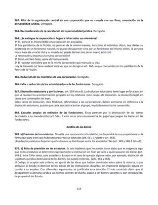 962. Filial de la organización central de una corporación que no cumple con sus fines; cancelación de la
personalidad jurídica. Derogado.
963. Reconsideración de la cancelación de la personalidad jurídica. Derogado.
964. ¿Se extingue la corporación si llegan a faltar todos sus miembros?
1º Sí, porque es inconcebible una asociación sin asociados.
2º Los partidarios de la ficción, no piensan de la misma manera. Así como el individuo, dicen, que deriva su
existencia de un fenómeno natural, no puede desaparecer sino por un fenómeno del mismo orden, la persona
moral nace de un acto civil y su muerte no puede derivar sino de un nuevo acto civil.
La renovación ¿importa una nueva corporación?
1º Don Luis Claro Solar, opina afirmativamente.
2º El redactor considera que es la misma corporación que reanuda su vida.
Hoy la discusión no tiene asidero toda vez que se derogó el art. 560, lo que concuerda con los partidarios de la
Teoría de la Ficción.
965. Reducción de los miembros de una corporación. Derogado.
966. Falta o reducción de los administradores de las fundaciones. Derogado.
967. Disolución estatutaria y por las leyes. art. 559 letra d). La disolución estatutaria tiene lugar en los casos en
que se realizan los acontecimientos previstos en los estatutos como causas de disolución. La disolución legal, en
casos que contemplen las leyes.
Estos casos de disolución, dice Michoud, refiriéndose a las corporaciones deben asimilarse en definitiva a la
disolución voluntaria, puesto que cada asociado al entrar al grupo, implícitamente los ha consentido.
968. Causales propias de extinción de las fundaciones. Éstas perecen por la destrucción de los bienes
destinados a su manutención (art. 564). Y esto no es sino consecuencia del papel que juegan los bienes en las
fundaciones.
Destino de los bienes
969. a) Previsión de los estatutos. Disuelta una corporación o fundación, se dispondrá de sus propiedades en la
forma que para este caso hubiesen prescrito sus estatutos (art. 561, 1ª parte y art. 563).
¿Pueden los estatutos disponer que los bienes se distribuyan entre los asociados? No (art. 549 y 548-2 letra f).
970. b) Falta de previsión en los estatutos. Es una hipótesis que no puede darse dado que es exigencia legal
que en los estatutos se determine expresamente la institución sin fines de lucro a quien pasarán los bienes (art.
548-2. letra f) Por tanto, solo pasarían al Estado en el caso de que por alguna razón, por ejemplo, disolución de
la persona jurídica destinataria de los bienes, no pueda recibirlos. (arts. 561 y 563).
El Código, al aceptar este criterio, se apartó de las ideas que habían dominado antes sobre la materia, y que
atribuían al Estado el dominio de los bienes de las instituciones disueltas, sin imponerle obligación alguna en
cuanto a su empleo. Con diferentes argumentos se justificaba esta solución. El más socorrido decía que al
desaparecer la persona jurídica sus bienes carecen de dueño, pasan a ser bienes vacantes y, por consiguiente,
de propiedad del Estado.
153
 
