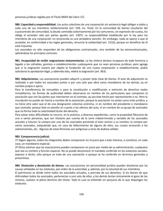 personas jurídicas regidas por el Título XXXIII del Libro I CC.
980. Capacidad y responsabilidad. Los actos colectivos de una corporación sin existencia legal obligan a todos y
cada uno de sus miembros solidariamente (art. 549, inc. final). En la comunidad de bienes resultante del
cuasicontrato de comunidad, la deuda contraída colectivamente por los comuneros, sin expresión de cuotas, los
obliga al acreedor sólo por partes iguales (art. 2307). La responsabilidad establecida por la ley para los
miembros de una corporación no reconocida es una verdadera sanción. Sin embargo, nada se opone a que el
acreedor, en conformidad a las reglas generales, renuncie la solidaridad (art. 1516), porque en beneficio de él
está impuesta.
Los asociados no sólo responden de las obligaciones contractuales, sino también de las extracontractuales,
aplicándose los principios comunes.
981. Incapacidad de recibir asignaciones testamentarias. La ley chilena declara incapaces de toda herencia o
legado a las cofradías, gremios o establecimientos cualesquiera que no sean personas jurídicas; pero agrega
que si la asignación tuviere por objeto la fundación de una nueva corporación o establecimiento, podrá
solicitarse la aprobación legal, y obtenida ésta, valdrá la asignación (art. 963).
982. Adquisiciones. Las asociaciones pueden adquirir y poseer toda clase de bienes. El acto de adquisición es
realizado o por todos los asociados juntos o por uno solo que obra como mandatario de los demás, ya en
nombre propio o ajeno.
Para la transferencia de inmuebles o para la constitución o modificación o extinción de derechos reales
inmobiliarios, las formas de publicidad deben observarse en nombre de los particulares que componen la
asociación que son las partes que intervienen en el contrato, ya sea éste hecho por representante o no. Pero la
inscripción no puede ser hecha a nombre de la asociación, porque la asociación no existe como ente jurídico, y
no tiene otro valor que el de una designación colectiva anónima, ni en nombre del presidente o mandatario
que contrató; porque éste es extraño en cuanto a los efectos del acto, ni en nombre de un grupo de asociados
que no forma toda la colectividad titular del derecho.
Para salvar estas dificultades se recurre, en la práctica, a diversos expedientes, como la propiedad fiduciaria de
una o varias personas, que son titulares por cuenta de la serie indeterminada y variable de los asociados
actuales y futuros; la compra por uno de los asociados poniendo el bien común a su nombre; la compra por
varios asociados, estipulando que, en caso de fallecimiento de alguno de ellos, sus cuotas acrecerán a los
sobrevivientes, etc. Algunas de estas fórmulas son peligrosas y otras de dudosa validez.
983. Comparecencia judicial.
1º Según algunos, todas los integrantes deben comparecer en el juicio que a ésta interese, o constituir, en cada
caso, un mandatario especial.
2º Otros estiman que las asociaciones pueden comparecer en juicio por medio de su administración, cualquiera
que sea su nombre y función especial. No se puede desconocer el mandato conferido en los estatutos sociales,
expreso o tácito, sólo porque se trata de una asociación o porque se ha conferido en términos generales y
preventivos.
984. Disolución y devolución de bienes. Las asociaciones sin personalidad jurídica pueden disolverse por las
causas señaladas en los estatutos, por orden de la autoridad, y, además, por la voluntad de sus miembros.
El patrimonio se divide entre todos los asociados actuales, a prorrata de sus derechos. Si los bienes de que
disfrutaban todos los asociados, pertenecían a uno solo de ellos, y los demás tenían únicamente el goce de los
mismos, vuelven al pleno dominio del titular. Todo lo cual se entiende sin perjuicio de lo que dispongan los
estatutos.
156
 
