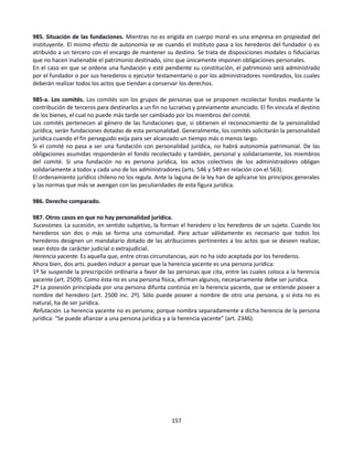 985. Situación de las fundaciones. Mientras no es erigida en cuerpo moral es una empresa en propiedad del
instituyente. El mismo efecto de autonomía se ve cuando el instituto pasa a los herederos del fundador o es
atribuido a un tercero con el encargo de mantener su destino. Se trata de disposiciones modales o fiduciarias
que no hacen inalienable el patrimonio destinado, sino que únicamente imponen obligaciones personales.
En el caso en que se ordene una fundación y esté pendiente su constitución, el patrimonio será administrado
por el fundador o por sus herederos o ejecutor testamentario o por los administradores nombrados, los cuales
deberán realizar todos los actos que tiendan a conservar los derechos.
985-a. Los comités. Los comités son los grupos de personas que se proponen recolectar fondos mediante la
contribución de terceros para destinarlos a un fin no lucrativo y previamente anunciado. El fin vincula el destino
de los bienes, el cual no puede más tarde ser cambiado por los miembros del comité.
Los comités pertenecen al género de las fundaciones que, si obtienen el reconocimiento de la personalidad
jurídica, serán fundaciones dotadas de esta personalidad. Generalmente, los comités solicitarán la personalidad
jurídica cuando el fin perseguido exija para ser alcanzado un tiempo más o menos largo.
Si el comité no pasa a ser una fundación con personalidad jurídica, no habrá autonomía patrimonial. De las
obligaciones asumidas responderán el fondo recolectado y también, personal y solidariamente, los miembros
del comité. Si una fundación no es persona jurídica, los actos colectivos de los administradores obligan
solidariamente a todos y cada uno de los administradores (arts. 546 y 549 en relación con el 563).
El ordenamiento jurídico chileno no los regula. Ante la laguna de la ley han de aplicarse los principios generales
y las normas que más se avengan con las peculiaridades de esta figura jurídica.
986. Derecho comparado.
987. Otros casos en que no hay personalidad jurídica.
Sucesiones. La sucesión, en sentido subjetivo, la forman el heredero o los herederos de un sujeto. Cuando los
herederos son dos o más se forma una comunidad. Para actuar válidamente es necesario que todos los
herederos designen un mandatario dotado de las atribuciones pertinentes a los actos que se deseen realizar,
sean éstos de carácter judicial o extrajudicial.
Herencia yacente. Es aquella que, entre otras circunstancias, aún no ha sido aceptada por los herederos.
Ahora bien, dos arts. pueden inducir a pensar que la herencia yacente es una persona jurídica:
1º Se suspende la prescripción ordinaria a favor de las personas que cita, entre las cuales coloca a la herencia
yacente (art. 2509). Como ésta no es una persona física, afirman algunos, necesariamente debe ser jurídica.
2º La posesión principiada por una persona difunta continúa en la herencia yacente, que se entiende poseer a
nombre del heredero (art. 2500 inc. 2º). Sólo puede poseer a nombre de otro una persona, y si ésta no es
natural, ha de ser jurídica.
Refutación. La herencia yacente no es persona, porque nombra separadamente a dicha herencia de la persona
jurídica: “Se puede afianzar a una persona jurídica y a la herencia yacente” (art. 2346).
157
 