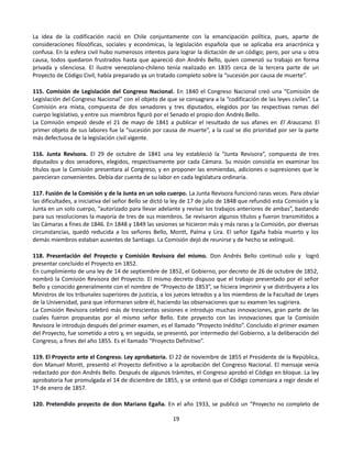 La idea de la codificación nació en Chile conjuntamente con la emancipación política, pues, aparte de
consideraciones filosóficas, sociales y económicas, la legislación española que se aplicaba era anacrónica y
confusa. En la esfera civil hubo numerosos intentos para lograr la dictación de un código; pero, por una u otra
causa, todos quedaron frustrados hasta que apareció don Andrés Bello, quien comenzó su trabajo en forma
privada y silenciosa. El ilustre venezolano-chileno tenía realizado en 1835 cerca de la tercera parte de un
Proyecto de Código Civil; había preparado ya un tratado completo sobre la “sucesión por causa de muerte”.
115. Comisión de Legislación del Congreso Nacional. En 1840 el Congreso Nacional creó una “Comisión de
Legislación del Congreso Nacional” con el objeto de que se consagrara a la “codificación de las leyes civiles”. La
Comisión era mixta, compuesta de dos senadores y tres diputados, elegidos por las respectivas ramas del
cuerpo legislativo, y entre sus miembros figuró por el Senado el propio don Andrés Bello.
La Comisión empezó desde el 21 de mayo de 1841 a publicar el resultado de sus afanes en El Araucano. El
primer objeto de sus labores fue la “sucesión por causa de muerte”, a la cual se dio prioridad por ser la parte
más defectuosa de la legislación civil vigente.
116. Junta Revisora. El 29 de octubre de 1841 una ley estableció la “Junta Revisora”, compuesta de tres
diputados y dos senadores, elegidos, respectivamente por cada Cámara. Su misión consistía en examinar los
títulos que la Comisión presentara al Congreso, y en proponer las enmiendas, adiciones o supresiones que le
parecieran convenientes. Debía dar cuenta de su labor en cada legislatura ordinaria.
117. Fusión de la Comisión y de la Junta en un solo cuerpo. La Junta Revisora funcionó raras veces. Para obviar
las dificultades, a iniciativa del señor Bello se dictó la ley de 17 de julio de 1848 que refundió esta Comisión y la
Junta en un solo cuerpo, “autorizado para llevar adelante y revisar los trabajos anteriores de ambas”, bastando
para sus resoluciones la mayoría de tres de sus miembros. Se revisaron algunos títulos y fueron transmitidos a
las Cámaras a fines de 1846. En 1848 y 1849 las sesiones se hicieron más y más raras y la Comisión, por diversas
circunstancias, quedó reducida a los señores Bello, Montt, Palma y Lira. El señor Egaña había muerto y los
demás miembros estaban ausentes de Santiago. La Comisión dejó de reunirse y de hecho se extinguió.
118. Presentación del Proyecto y Comisión Revisora del mismo. Don Andrés Bello continuó solo y logró
presentar concluido el Proyecto en 1852.
En cumplimiento de una ley de 14 de septiembre de 1852, el Gobierno, por decreto de 26 de octubre de 1852,
nombró la Comisión Revisora del Proyecto. El mismo decreto dispuso que el trabajo presentado por el señor
Bello y conocido generalmente con el nombre de “Proyecto de 1853”, se hiciera imprimir y se distribuyera a los
Ministros de los tribunales superiores de justicia, a los jueces letrados y a los miembros de la Facultad de Leyes
de la Universidad, para que informaran sobre él, haciendo las observaciones que su examen les sugiriera.
La Comisión Revisora celebró más de trescientas sesiones e introdujo muchas innovaciones, gran parte de las
cuales fueron propuestas por el mismo señor Bello. Este proyecto con las innovaciones que la Comisión
Revisora le introdujo después del primer examen, es el llamado “Proyecto Inédito”. Concluido el primer examen
del Proyecto, fue sometido a otro y, en seguida, se presentó, por intermedio del Gobierno, a la deliberación del
Congreso, a fines del año 1855. Es el llamado “Proyecto Definitivo”.
119. El Proyecto ante el Congreso. Ley aprobatoria. El 22 de noviembre de 1855 el Presidente de la República,
don Manuel Montt, presentó el Proyecto definitivo a la aprobación del Congreso Nacional. El mensaje venía
redactado por don Andrés Bello. Después de algunos trámites, el Congreso aprobó el Código en bloque. La ley
aprobatoria fue promulgada el 14 de diciembre de 1855, y se ordenó que el Código comenzara a regir desde el
1º de enero de 1857.
120. Pretendido proyecto de don Mariano Egaña. En el año 1933, se publicó un “Proyecto no completo de
19
 