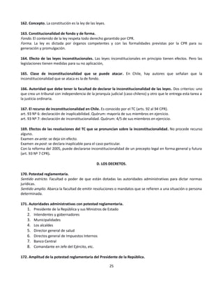 162. Concepto. La constitución es la ley de las leyes.
163. Constitucionalidad de fondo y de forma.
Fondo. El contenido de la ley respeta todo derecho garantido por CPR.
Forma. La ley es dictada por órganos competentes y con las formalidades previstas por la CPR para su
generación y promulgación.
164. Efecto de las leyes inconstitucionales. Las leyes inconstitucionales en principio tienen efectos. Pero las
legislaciones tienen medidas para su no aplicación,
165. Clase de inconstitucionalidad que se puede atacar. En Chile, hay autores que señalan que la
inconstitucionalidad que se ataca es la de fondo.
166. Autoridad que debe tener la facultad de declarar la inconstitucionalidad de las leyes. Dos criterios: uno
que crea un tribunal con independencia de la jerarquía judicial (caso chileno) y otro que le entrega esta tarea a
la justicia ordinaria.
167. El recurso de inconstitucionalidad en Chile. Es conocido por el TC (arts. 92 al 94 CPR).
art. 93 Nº 6: declaración de inaplicabilidad. Quórum: mayoría de sus miembros en ejercicio.
art. 93 Nº 7: declaración de inconstitucionalidad. Quórum: 4/5 de sus miembros en ejercicio.
169. Efectos de las resoluciones del TC que se pronuncian sobre la inconstitucionalidad. No procede recurso
alguno.
Examen ex-ante: se deja sin efecto.
Examen ex-post: se declara inaplicable para el caso particular.
Con la reforma del 2005, puede declararse inconstitucionalidad de un precepto legal en forma general y futura
(art. 93 Nº 7 CPR).
D. LOS DECRETOS.
170. Potestad reglamentaria.
Sentido estricto. Facultad o poder de que están dotadas las autoridades administrativas para dictar normas
jurídicas.
Sentido amplio. Abarca la facultad de emitir resoluciones o mandatos que se refieren a una situación o persona
determinada.
171. Autoridades administrativas con potestad reglamentaria.
1. Presidente de la República y sus Ministros de Estado
2. Intendentes y gobernadores
3. Municipalidades
4. Los alcaldes
5. Director general de salud
6. Directos general de Impuestos Internos
7. Banco Central
8. Comandante en Jefe del Ejército, etc.
172. Amplitud de la potestad reglamentaria del Presidente de la República.
25
 