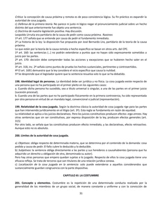 Crítica: la concepción de causa próxima y remota es de poca consistencia lógica. Su fin práctico es expandir la
autoridad de cosa juzgada.
c) Defensa de la primera teoría. No parece ni justo ni lógico negar el pronunciamiento judicial sobre un hecho
distinto del que anteriormente fue objeto una sentencia.
c) Doctrina de nuestra legislación positiva. Hay discusión.
Leopoldo Urrutia era partidario de la causa de pedir como causa próxima. Razones:
1º art. 177 señala que se entiende por causa de pedir el fundamento inmediato.
2º La historia de la ley: la disposición fue propuesta por José Bernardo Lira, partidario de la teoría de la causa
próxima.
Lo que están por la teoría de la causa remota o hecho específico se basan en otros arts. del CPC.
1º art. 160: las sentencias (…) no podrán extenderse a puntos que no hayan sido expresamente sometidos a
juicio por las partes.
2º art. 170: decisión debe comprender todas las acciones y excepciones que se hubieren hecho valer en el
juicio.
3º art. 318, inc. 2º señala como puntos de prueba los hechos sustanciales, pertinentes y controvertidos.
4º El art. 1691 demuestra que la ley considera el vicio específico que causa la nulidad.
5º Se desprende que el legislador quiere que la sentencia resuelva solo lo que se ha debatido.
198. Identidad legal de personas. La identidad debe ser jurídica y no física. La cosa juzgada existe respecto de
una persona que no ha participado en el primer pleito en los siguientes casos:
a. Cuando dicha persona ha sucedido, sea a título universal o singular, a una de las partes en el primer juicio
(sucesión procesal).
b. Cuando una de las partes que no ha participado físicamente en la primera controversia, ha sido representada
por otra persona en virtud de un mandato legal, convencional o judicial (representación).
199. Relatividad de la cosa juzgada. Según la doctrina clásica la autoridad de cosa juzgada rige para las partes
que han intervenido jurídicamente en el litigio (art. 3º). Esta regla se fundamenta en razón de equidad.
La relatividad se aplica a los juicios declarativos. Pero los juicios constitutivos producen efectos erga omnes. Hay
otras sentencias que sin ser constitutivas, por expresa disposición de la ley, producen efectos generales (art.
315)
Por otro lado, se señala que las constitutivas producen efecto inmediato, y las declarativas, efecto retroactivo.
Aunque esto no es absoluto.
200. Límites de la autoridad de cosa juzgada.
a) Objetivos: obliga respecto de determinada materia, que se determina por el contenido de la demanda: cosa
pedida y causa de pedir. El fallo cubre lo deducido y lo deducible.
b) Subjetivos: la sentencia obliga directamente a las partes y sus herederos o causahabientes (persona que ha
adquirido un derecho u obligación de otra, denominada su autor).
Pero hay otras personas que empero quedan sujetas a lo juzgado. Respecto de ellos la cosa juzgada tiene una
eficacia refleja. Se trata de terceros que son titulares de una relación jurídica conexa.
c) Localización de la cosa juzgada en la sentencia: solo puede extenderse a aquellos considerandos que
sustancialmente guardan congruencia con la parte dispositiva.
CAPITULO XI: LA COSTUMBRE
201. Concepto y elementos. Costumbre es la repetición de una determinada conducta realizada por la
generalidad de los miembros de un grupo social, de manera constante y uniforme y con la convicción de
31
 