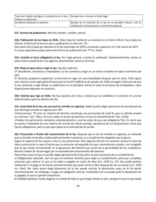 Tiene por objeto atestiguar la existencia de la ley y
ordenar su ejecución.
Persigue dar a conocer el texto legal.
Se efectúa mediante un decreto. Resulta de la inserción de la ley en el periódico oficial o de su
notificación a las personas en otra forma especial.
217. Formas de publicación. Mármol, bandos, carteles, prensa.
218. Publicación de las leyes en Chile. Debe hacerse mediante su inserción en el Diario Oficial. Para todos los
efectos, la fecha de la ley es la de su publicación en éste (art. 7º).
Este diario fue creado por decreto el 15 de noviembre de 1876 y comenzó a aparecer el 1º de marzo de 1877.
En casos especiales puede usarse otra forma de publicación (art. 7º inc. final).
218. Cuando se hace obligatoria la ley. Por regla general, cuando es publicada. Excepcionalmente, existe un
plazo entre la publicación y la vigencia, denominado vacancia de la ley.
219. Plazo en que entra a regir la ley. Hay dos sistemas:
1º Simultáneo, sincrónico o instantáneo. La ley comienza a regir en un mismo instante en todo el territorio del
país.
2º Sucesivo, gradual o progresivo. La ley entra en vigor en unas localidades después que en otras. Chile siguió
este sistema como regla general hasta que la Ley Nº 9.400 de 6 de octubre de 1949 consagró la formula de que
la ley comienza a regir desde su publicación en el periódico oficial en todo el territorio de la República, salvo
disposiciones expresas en contrario.
220. Sistema que rige en Chile. No hay vacancia de la ley, a menos que se establezca lo contrario en una ley
determinada y para los efectos de ella.
221. Autoridad de la ley una vez que ha entrado en vigencia. Nadie puede alegar ignorancia de ley después de
que ella haya entrado en vigencia (art. 8º).
Consecuencias. “El error en materia de derecho constituye una presunción de mala fe, que no admite prueba
en contrario” (art. 706) y “el error sobre un punto de derecho no vicia el consentimiento” (art. 1456).
¿Pueden los particulares someterse voluntariamente a una ley antes de que sea obligatoria? No. Es cierto que
las partes, tratándose de una materia de una ley de interés privado, apropiarse de sus disposiciones antes que
fueran obligatorias, pero lo que aquí opera es la voluntad de las partes.
222. Presunción o ficción del conocimiento de la ley. Después que la ley ha entrado en vigencia, se entiende
que es de todo conocida y nadie podrá pretender sustraerse a su cumplimiento alegando que la ignora.
Según la mayoría de los autores, esta es una presunción. Pero algunos afirman lo contrario, porque la base de
toda la presunción es que el hecho que se presume corresponde a lo que normalmente sucede, y es innegable
que lo que existe normalmente es la ignorancia del Derecho por parte de la generalidad de los ciudadanos.
Muchos hablan de ficción legal, por la necesidad del conocimiento del derecho.
Hay ciertos casos en que se puede alegar ignorancia de la ley, pero no para excusarse de su cumplimiento.
a) Obligaciones naturales. Son las que no confieren derecho para exigir su cumplimiento, pero que cumplidas
autorizan para retener lo que se ha dado o pagado en razón de ellas (art. 1470 inc. 3º). No puede pedirse
restitución si el pago se ha hecho voluntariamente por quien tenía la libre disposición de sus bienes (art. 1470
inc. final). Por tanto quien alega ignorancia de la ley, puede solicitar la devolución, pues no lo ha hecho
voluntariamente. Sin embargo, si paga una obligación natural, creyéndola civil no puede pedir la devolución de
lo pagado, lo que es opinión mayoritaria.
b) Nulidad absoluta. Puede alegarse la nulidad de todo el que tenga interés en ello, excepto el que ha ejecutado
34
 
