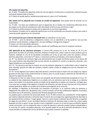 335. Estado civil adquirido.
art. 3º LERL: “El estado civil adquirido conforme a las ley vigente a la fecha de su constitución, subsistirá aunque
ésta pierda después toda su fuerza...”
La Tª clásica no puede explicar satisfactoriamente este art., pero sí la Tª de Roubier.
336. Estado civil no adquirido aún al tiempo de cambio de legislación. Solo puede serlo de acuerdo con las
nuevas leyes.
art. 2º LERL. “Las leyes que establecieren para la adquisición de un estado civil, condiciones diferentes de las
que exigía una ley anterior, prevalecerán sobre ésta desde la fecha en que comiencen a regir”.
La Tª clásica la justifica porque el estado civil no adquirido es una mera expectativa.
Para Roubier, el estado civil no adquirido significa que no se ha constituido una situación jurídica y por ende la
nueva ley puede regularla sin ser retroactiva.
337. Consecuencias que se derivan del estado civil. Se subordinan a la ley nueva.
art. 3º LERL “...pero los derechos y obligaciones anexos a él, se subordinan a la ley posterior, sea que ésta
constituya nuevos derechos u obligaciones, sea que modifique o derogue los antiguos”.
Tª clásica: son meras facultades abstractas.
Tª de Roubier: situaciones legales, y por tanto, pueden ser modificadas por la ley en cualquier momento.
338. Aplicación de los anteriores principios. La misma LERL contiene en su art. 3º, incisos 2º, 4º, 5º y 6º,
aplicaciones de todos los principios anteriores relativos al estado civil, y deja a salvo los actos positivos que se
hubieren realizado en uso de las facultades concedidas por la ley, ya que tales actos han pasado a formar
derechos adquiridos, como dice la Tª clásica, o situaciones jurídicas constituidas, como expresa Roubier.
art. 4º: “Los derechos de usufructo legal y de administración que el padre de familia tuviere en los bienes del
hijo, y que hubieren sido adquiridos bajo una ley anterior, se sujetarán en cuanto a su ejercicio y duración, a las
reglas dictadas por una ley posterior”.
Artí. 5º: “Las personas que bajo el imperio de una ley hubiesen adquirido en conformidad a ella el estado de
hijos naturales, gozarán de todas las ventajas y estarán sujetas a todas las obligaciones que les impusiere una
ley posterior”.
art. 6º: “el hijo ilegítimo que hubiese adquirido derecho a alimentos bajo el imperio de una antigua ley, seguirá
gozando de ellos bajo la que posteriormente se dictare; pero en cuanto al goce y extinción de este derecho se
seguirán las reglas de esta última.
Lo dispuesto en este art. debe mirarse como una excepción del principio fundamental consignado en el art. 3º.
La calidad de hijo simplemente ilegítimo es un estado civil y los alimentos que la ley le otorga es un derecho
anexo a ese estado. Si los derechos anexos al estado civil ya adquiridos se sujetan a la nueva ley, era lógico que,
si la nueva ley no otorga al hijo ilegítimo el derecho de alimentos, los hijos de esta clase que por la ley anterior
estaban gozándolo, debían ser privados de él desde la promulgación de la nueva ley.
Sin embargo, el legislador ha formulado una excepción al principio. Si se suprimen todos los derechos y
obligaciones del estado civil, desaparece éste; y como el estado civil de hijo simplemente ilegítimo no produce
otro efecto que el de alimentos, quitando este derecho desaparecía el estado.
Las palabras goce y extinción han provocado dudas. El art. 6º LERL encierra una contradicción: el hijo ilegítimo
que hubiese adquirido derecho a alimentos bajo el imperio de una antigua ley, seguirá gozando de ellos bajo la
que posteriormente se dictare. Y luego agrega: “pero en cuanto al goce y extinción de este derecho, se seguirán
las reglas de esta última”. Si por necesidad subsiste el derecho de alimentos bajo la nueva ley, ¿cómo puede
depender de ésta su goce? Lo que sucede es que el legislador se puso en el caso de que ese derecho siguiera
siendo reconocido, y así se comprende cómo su modo de ejercicio y extinción puedan hallarse subordinados a
la nueva ley. En cuanto a la palabra extinción, se ha querido hablar tal vez de la extinción del derecho o de las
causas extrañas a la adquisición misma del derecho que puedan ocasionar su pérdida.
47
 