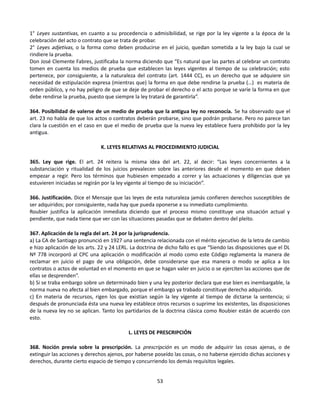 1° Leyes sustantivas, en cuanto a su procedencia o admisibilidad, se rige por la ley vigente a la época de la
celebración del acto o contrato que se trata de probar.
2° Leyes adjetivas, o la forma como deben producirse en el juicio, quedan sometida a la ley bajo la cual se
rindiere la prueba.
Don José Clemente Fabres, justificaba la norma diciendo que “Es natural que las partes al celebrar un contrato
tomen en cuenta los medios de prueba que establecen las leyes vigentes al tiempo de su celebración; esto
pertenece, por consiguiente, a la naturaleza del contrato (art. 1444 CC), es un derecho que se adquiere sin
necesidad de estipulación expresa (mientras que) la forma en que debe rendirse la prueba (…) es materia de
orden público, y no hay peligro de que se deje de probar el derecho o el acto porque se varíe la forma en que
debe rendirse la prueba, puesto que siempre la ley tratará de garantirla”.
364. Posibilidad de valerse de un medio de prueba que la antigua ley no reconocía. Se ha observado que el
art. 23 no habla de que los actos o contratos deberán probarse, sino que podrán probarse. Pero no parece tan
clara la cuestión en el caso en que el medio de prueba que la nueva ley establece fuera prohibido por la ley
antigua.
K. LEYES RELATIVAS AL PROCEDIMIENTO JUDICIAL
365. Ley que rige. El art. 24 reitera la misma idea del art. 22, al decir: “Las leyes concernientes a la
substanciación y ritualidad de los juicios prevalecen sobre las anteriores desde el momento en que deben
empezar a regir. Pero los términos que hubiesen empezado a correr y las actuaciones y diligencias que ya
estuvieren iniciadas se regirán por la ley vigente al tiempo de su iniciación”.
366. Justificación. Dice el Mensaje que las leyes de esta naturaleza jamás confieren derechos susceptibles de
ser adquiridos; por consiguiente, nada hay que pueda oponerse a su inmediato cumplimiento.
Roubier justifica la aplicación inmediata diciendo que el proceso mismo constituye una situación actual y
pendiente, que nada tiene que ver con las situaciones pasadas que se debaten dentro del pleito.
367. Aplicación de la regla del art. 24 por la jurisprudencia.
a) La CA de Santiago pronunció en 1927 una sentencia relacionada con el mérito ejecutivo de la letra de cambio
e hizo aplicación de los arts. 22 y 24 LERL. La doctrina de dicho fallo es que “Siendo las disposiciones que el DL
Nº 778 incorporó al CPC una aplicación o modificación al modo como este Código reglamenta la manera de
reclamar en juicio el pago de una obligación, debe considerarse que esa manera o modo se aplica a los
contratos o actos de voluntad en el momento en que se hagan valer en juicio o se ejerciten las acciones que de
ellas se desprenden”.
b) Si se traba embargo sobre un determinado bien y una ley posterior declara que ese bien es inembargable, la
norma nueva no afecta al bien embargado, porque el embargo ya trabado constituye derecho adquirido.
c) En materia de recursos, rigen los que existían según la ley vigente al tiempo de dictarse la sentencia; si
después de pronunciada ésta una nueva ley establece otros recursos o suprime los existentes, las disposiciones
de la nueva ley no se aplican. Tanto los partidarios de la doctrina clásica como Roubier están de acuerdo con
esto.
L. LEYES DE PRESCRIPCIÓN
368. Noción previa sobre la prescripción. La prescripción es un modo de adquirir las cosas ajenas, o de
extinguir las acciones y derechos ajenos, por haberse poseído las cosas, o no haberse ejercido dichas acciones y
derechos, durante cierto espacio de tiempo y concurriendo los demás requisitos legales.
53
 