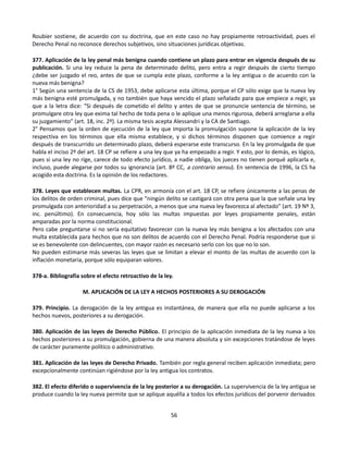 Roubier sostiene, de acuerdo con su doctrina, que en este caso no hay propiamente retroactividad, pues el
Derecho Penal no reconoce derechos subjetivos, sino situaciones jurídicas objetivas.
377. Aplicación de la ley penal más benigna cuando contiene un plazo para entrar en vigencia después de su
publicación. Si una ley reduce la pena de determinado delito, pero entra a regir después de cierto tiempo
¿debe ser juzgado el reo, antes de que se cumpla este plazo, conforme a la ley antigua o de acuerdo con la
nueva más benigna?
1° Según una sentencia de la CS de 1953, debe aplicarse esta última, porque el CP sólo exige que la nueva ley
más benigna esté promulgada, y no también que haya vencido el plazo señalado para que empiece a regir, ya
que a la letra dice: “Si después de cometido el delito y antes de que se pronuncie sentencia de término, se
promulgare otra ley que exima tal hecho de toda pena o le aplique una menos rigurosa, deberá arreglarse a ella
su juzgamiento” (art. 18, inc. 2º). La misma tesis acepta Alessandri y la CA de Santiago.
2° Pensamos que la orden de ejecución de la ley que importa la promulgación supone la aplicación de la ley
respectiva en los términos que ella misma establece, y si dichos términos disponen que comience a regir
después de transcurrido un determinado plazo, deberá esperarse este transcurso. En la ley promulgada de que
habla el inciso 2º del art. 18 CP se refiere a una ley que ya ha empezado a regir. Y esto, por lo demás, es lógico,
pues si una ley no rige, carece de todo efecto jurídico, a nadie obliga, los jueces no tienen porqué aplicarla e,
incluso, puede alegarse por todos su ignorancia (art. 8º CC, a contrario sensu). En sentencia de 1996, la CS ha
acogido esta doctrina. Es la opinión de los redactores.
378. Leyes que establecen multas. La CPR, en armonía con el art. 18 CP, se refiere únicamente a las penas de
los delitos de orden criminal, pues dice que “ningún delito se castigará con otra pena que la que señale una ley
promulgada con anterioridad a su perpetración, a menos que una nueva ley favorezca al afectado” (art. 19 Nº 3,
inc. penúltimo). En consecuencia, hoy sólo las multas impuestas por leyes propiamente penales, están
amparadas por la norma constitucional.
Pero cabe preguntarse si no sería equitativo favorecer con la nueva ley más benigna a los afectados con una
multa establecida para hechos que no son delitos de acuerdo con el Derecho Penal. Podría responderse que si
se es benevolente con delincuentes, con mayor razón es necesario serlo con los que no lo son.
No pueden estimarse más severas las leyes que se limitan a elevar el monto de las multas de acuerdo con la
inflación monetaria, porque sólo equiparan valores.
378-a. Bibliografía sobre el efecto retroactivo de la ley.
M. APLICACIÓN DE LA LEY A HECHOS POSTERIORES A SU DEROGACIÓN
379. Principio. La derogación de la ley antigua es instantánea, de manera que ella no puede aplicarse a los
hechos nuevos, posteriores a su derogación.
380. Aplicación de las leyes de Derecho Público. El principio de la aplicación inmediata de la ley nueva a los
hechos posteriores a su promulgación, gobierna de una manera absoluta y sin excepciones tratándose de leyes
de carácter puramente político o administrativo.
381. Aplicación de las leyes de Derecho Privado. También por regla general reciben aplicación inmediata; pero
excepcionalmente continúan rigiéndose por la ley antigua los contratos.
382. El efecto diferido o supervivencia de la ley posterior a su derogación. La supervivencia de la ley antigua se
produce cuando la ley nueva permite que se aplique aquélla a todos los efectos jurídicos del porvenir derivados
56
 
