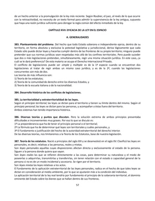de un hecho anterior a la promulgación de la ley más reciente. Según Roubier, el juez, al revés de lo que ocurre
con la retroactividad, no necesita de un texto formal para admitir la supervivencia de la ley antigua, supuesto
que haya una razón jurídica suficiente para derogar la regla común del efecto inmediato de la ley.
CAPÍTULO XVII: EFICACIA DE LA LEY EN EL ESPACIO
A. GENERALIDADES
383. Planteamiento del problema. Del hecho que todo Estado soberano e independiente ejerza, dentro de su
territorio, en forma absoluta y exclusiva la potestad legislativa y jurisdiccional, deriva lógicamente que cada
Estado sólo puede dictar leyes y hacerlas cumplir dentro de las fronteras de su propio territorio; ninguno puede
pretender que sus normas jurídicas sean respetadas más allá de los confines territoriales. Pero puede suceder
que dos o más legislaciones pretendan, simultáneamente, regir una misma situación jurídica. En este caso, ¿a
cuál se le dará preferencia? De esta materia se ocupa el Derecho Internacional Privado.
El conflicto de legislaciones puede ser simple y múltiple: es de la 1ª especie cuando se encuentran dos
legislaciones al tratar de regir ambas un mismo caso jurídico, y es de la 2ª, cuando las legislaciones
concurrentes son más de dos.
Las teorías de más influencia son:
1) Teoría de los estatutos;
2) Teoría de la comunidad de derecho entre los diversos Estados, y
3) Teoría de la escuela italiana o de la nacionalidad.
384. Desarrollo histórico de los conflictos de legislaciones.
385. La territorialidad y extraterritorialidad de las leyes.
Según el principio territorial, las leyes se dictan para el territorio y tienen su límite dentro del mismo. Según el
principio personal, las leyes se dictan para las personas, y acompañan a éstas fuera del territorio.
Ambos sistemas han tenido importancia histórica.
386. Diversas teorías y puntos que discuten. Pero la solución extrema de ambos principios presentaba
dificultades e inconvenientes muy graves. Por eso lo que se discute es:
1º La preponderancia que ha de tener el principio personal o el territorial;
2º La fórmula que ha de determinar qué leyes son territoriales y cuáles personales, y
3º El fundamento o justificación del hecho de la autoridad extraterritorial del derecho interior.
De las diversas teorías, nos limitaremos a la Teoría de los Estatutos, base de nuestra legislación.
387. Teoría de los estatutos. Nació a principios del siglo XIII y se desenvolvió en el siglo XV. Clasificó las leyes en
personales, es decir, relativas a las personas, reales y mixtas.
Son leyes personales aquellas cuyas disposiciones afectan directa y exclusivamente al estado de la persona.
Siguen a la persona donde quiera que vayan.
Son leyes reales las que se refieren directamente a las cosas, para determinar su naturaleza y el modo de
poseerlas o adquirirlas, transmitirlas y transferirlas, sin tener relación con el estado o capacidad general de la
persona si no es de un modo incidental y accesorio. Se rigen por el territorio.
Son leyes mixtas las leyes relativas a los actos.
El fundamento de la aplicación extraterritorial de las leyes personales, radica en el hecho de que tales leyes se
dictan en consideración al medio ambiente, por lo que se ajustarán más a la condición del individuo.
La aplicación territorial de la ley real tendría por fundamento el principio de la soberanía territorial, el dominio
eminente del Estado sobre los bienes que se hallan dentro de sus fronteras.
57
 