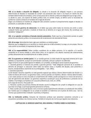 430. a) La deuda o situación de obligado. La deuda o la situación de obligado impone a una persona
determinada (el deudor) la necesidad de cumplir una prestación (dar, hacer o no hacer) en interés de otra
también determinada (el acreedor), como consecuencia de la relación jurídica (la obligación) que la liga a ésta.
La deuda es, pues, una especie de deber jurídico. Este, en sentido amplio, se define como la necesidad de
conformar nuestra conducta al mandato de la regla de derecho.
Según una tendencia el nombre de obligación sólo conviene cuando el comportamiento exigido al deudor, la
prestación, es avaluable en dinero.
431. b) El deber genérico de abstención. Es el deber que pesa sobre todos los terceros de omitir o evitar
cualquier hecho que perturbe o moleste al titular de un derecho en el goce del mismo. No constituye una
verdadera “obligación”.
432. c) La sujeción correlativa al llamado derecho potestativo. Poder que lisa y llanamente somete al sujeto
pasivo de una relación jurídica a la consecuencia de la declaración de voluntad del titular.
433. d) La carga. Necesidad de hacer algo para satisfacer un interés propio.
Mientras que la obligación es un sacrificio en interés ajeno (en el del acreedor); la carga, en uno propio. Pero es
nota común la necesidad, el imperativo de hacer algo.
434. e) La responsabilidad. Deber jurídico sucedáneo de un deber primario. Es la sujeción a la sanción
contenida en la norma violada o, como dicen otros, es la sujeción a los efectos reactivos del ordenamiento
jurídico dimanante del incumplimiento de un deber anterior.
435. f) La garantía en sentido pasivo. En un sentido general, es todo medio de seguridad (relativa) de lo que
debido a su equivalente, aunque no suministrado o prestado, será por cualquier vía obtenido.
Según la forma en que puede lograrse lo debido y no cumplido, se distinguen varias especies de garantías:
1. Garantía genérica: el derecho de prenda o garantía general. “Toda obligación personal da al acreedor el
derecho de perseguir su ejecución sobre todos los bienes raíces o muebles del deudor, sean presentes o
futuros, exceptuándose solamente los no embargables...” (art. 2465).
2. Garantía específica:
a) Del deudor. Garantía específica es toda garantía especial que afecta a bienes determinados del deudor o a
todos los bienes del mismo. Las garantías reales, como la prenda o la hipoteca, afectan a bienes determinados;
y son reales porque la cosa vinculada al cumplimiento del crédito, puede perseguirse en manos de terceros si
sale del patrimonio del deudor. Las garantías específicas constituyen causa de preferencia o prelación de los
créditos. El privilegio y la hipoteca son causa de preferencia (C. Civil, art. 2470).
b) A cargo de terceros. Ella puede ser:
a. Personal, cuando una persona distinta del deudor asume la obligación de cumplir la obligación en caso de
que éste no lo haga. La principal garantía personal es la fianza.
b. Real, cuando una cosa del deudor o de un tercero queda especialmente afectada a la satisfacción del crédito,
por manera que si la obligación no se cumple el acreedor se indemniza con el precio de dicha cosa. Son las
mismas que puede brindar el deudor: la prenda y la hipoteca.
436. La institución jurídica. Conjunto de relaciones jurídicas que presentan caracteres comunes y se
encuentran sometidas a las mismas normas. También el conjunto de normas que regulan esas relaciones.
CAPÍTULO XIX: EL DERECHO SUBJETIVO. IDEA GENERAL Y TEORÍAS SOBRE SU EXISTENCIA
66
 