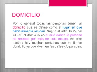 DOMICILIO
Por lo general todas las personas tienen un
domicilio que se define como el lugar en que
habitualmente residen. Según el artículo 29 del
CCDF, el domicilio es el sitio donde la persona
ha residido por más de seis meses. En este
sentido hay muchas personas que no tienen
domicilio ya que viven en las calles y/o parques.
 