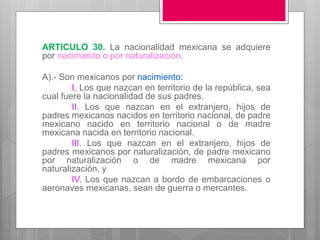 ARTICULO 30. La nacionalidad mexicana se adquiere
por nacimiento o por naturalización.
A).- Son mexicanos por nacimiento:
I. Los que nazcan en territorio de la república, sea
cual fuere la nacionalidad de sus padres.
II. Los que nazcan en el extranjero, hijos de
padres mexicanos nacidos en territorio nacional, de padre
mexicano nacido en territorio nacional o de madre
mexicana nacida en territorio nacional.
III. Los que nazcan en el extranjero, hijos de
padres mexicanos por naturalización, de padre mexicano
por naturalización o de madre mexicana por
naturalización, y
IV. Los que nazcan a bordo de embarcaciones o
aeronaves mexicanas, sean de guerra o mercantes.
 