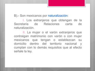 B).- Son mexicanos por naturalización:
I. Los extranjeros que obtengan de la
Secretaria de Relaciones carta de
naturalización.
II. La mujer o el varón extranjeros que
contraigan matrimonio con varón o con mujer
mexicanos que tengan o establezcan su
domicilio dentro del territorio nacional y
cumplan con lo demás requisitos que al efecto
señale la ley.
 