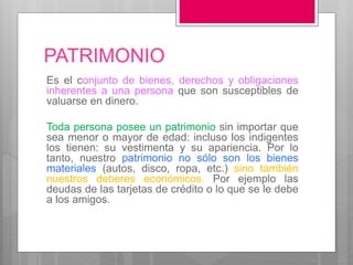 PATRIMONIO
Es el conjunto de bienes, derechos y obligaciones
inherentes a una persona que son susceptibles de
valuarse en dinero.
Toda persona posee un patrimonio sin importar que
sea menor o mayor de edad: incluso los indigentes
los tienen: su vestimenta y su apariencia. Por lo
tanto, nuestro patrimonio no sólo son los bienes
materiales (autos, disco, ropa, etc.) sino también
nuestros deberes económicos. Por ejemplo las
deudas de las tarjetas de crédito o lo que se le debe
a los amigos.
 