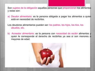 Son sujetos de la obligación aquellas personas que proporcionan los alimentos
y estas son:
a) Deudor alimentario: es la persona obligada a pagar los alimentos a quien
está en necesidad de recibirlos.
Los deudores alimentarios pueden ser: los padres, los hijos, los tíos, los
abuelos, etc.
b) Acreedor alimentario: es la persona con necesidad de recibir alimentos y
quien le corresponde el derecho de recibirlos ya sea si son menores o
mayores de edad.
 