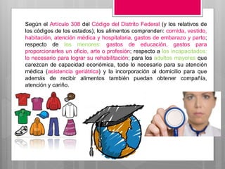 Según el Artículo 308 del Código del Distrito Federal (y los relativos de
los códigos de los estados), los alimentos comprenden: comida, vestido,
habitación, atención médica y hospitalaria, gastos de embarazo y parto;
respecto de los menores: gastos de educación, gastos para
proporcionarles un oficio, arte o profesión; respecto a los incapacitados:
lo necesario para lograr su rehabilitación; para los adultos mayores que
carezcan de capacidad económica, todo lo necesario para su atención
médica (asistencia geriátrica) y la incorporación al domicilio para que
además de recibir alimentos también puedan obtener compañía,
atención y cariño.
 