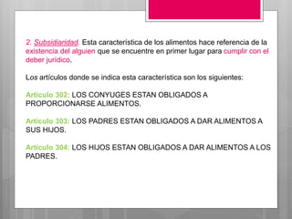 2. Subsidiaridad. Esta característica de los alimentos hace referencia de la
existencia del alguien que se encuentre en primer lugar para cumplir con el
deber jurídico.
Los artículos donde se indica esta característica son los siguientes:
Artículo 302: LOS CONYUGES ESTAN OBLIGADOS A
PROPORCIONARSE ALIMENTOS.
Artículo 303: LOS PADRES ESTAN OBLIGADOS A DAR ALIMENTOS A
SUS HIJOS.
Artículo 304: LOS HIJOS ESTAN OBLIGADOS A DAR ALIMENTOS A LOS
PADRES.
 