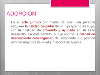 ADOPCIÓN
 Es el acto jurídico por medio del cual una persona
adquiere la calidad de padre de un hijo que no es suyo,
con la finalidad de proveerlo y ayudarlo en su sano
desarrollo. En este sentido, el hijo asume la calidad de
descendiente consanguíneo del adoptante. Se pueden
adoptar mayores de edad y mayores incapaces.
 