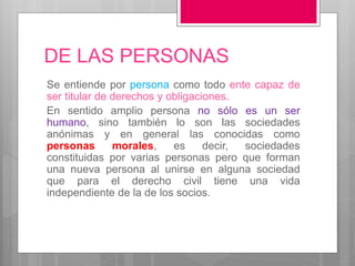 DE LAS PERSONAS
Se entiende por persona como todo ente capaz de
ser titular de derechos y obligaciones.
En sentido amplio persona no sólo es un ser
humano, sino también lo son las sociedades
anónimas y en general las conocidas como
personas morales, es decir, sociedades
constituidas por varias personas pero que forman
una nueva persona al unirse en alguna sociedad
que para el derecho civil tiene una vida
independiente de la de los socios.
 