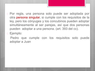  Por regla, una persona solo puede ser adoptada por
otra persona singular, si cumple con los requisitos de la
ley, pero los cónyuges y los concubinos pueden adoptar
simultáneamente al ser parejas, así que dos personas
pueden adoptar a una persona. (art. 393 del cc).
 Ejemplo:
Pedro que cumple con los requisitos solo puede
adoptar a Juan
 