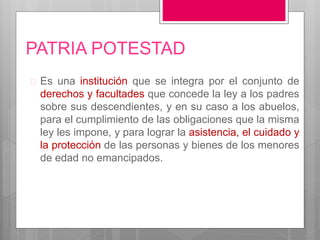 PATRIA POTESTAD
 Es una institución que se integra por el conjunto de
derechos y facultades que concede la ley a los padres
sobre sus descendientes, y en su caso a los abuelos,
para el cumplimiento de las obligaciones que la misma
ley les impone, y para lograr la asistencia, el cuidado y
la protección de las personas y bienes de los menores
de edad no emancipados.
 