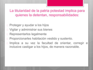  Proteger y ayudar a los hijos
 Vigilar y administrar sus bienes
 Representarlos legalmente
 Proporcionarles habitación vestido y sustento.
 Implica a su vez la facultad de orientar, corregir e
inclusive castigar a los hijos, de manera razonable.
La titularidad de la patria potestad implica para
quienes la detentan, responsabilidades:
 