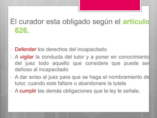 El curador esta obligado según el artículo
626.
 Defender los derechos del incapacitado
 A vigilar la conducta del tutor y a poner en conocimiento
del juez todo aquello que considere que puede ser
dañoso al incapacitado
 A dar aviso al juez para que se haga el nombramiento de
tutor, cuando este faltare o abandonare la tutela
 A cumplir las demás obligaciones que la ley le señale.
 